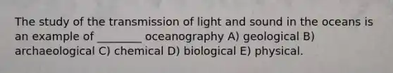 The study of the transmission of light and sound in the oceans is an example of ________ oceanography A) geological B) archaeological C) chemical D) biological E) physical.