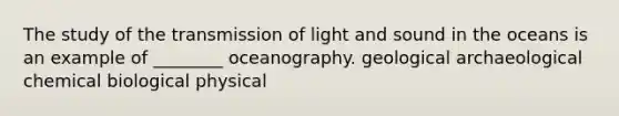 The study of the transmission of light and sound in the oceans is an example of ________ oceanography. geological archaeological chemical biological physical