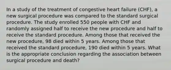 In a study of the treatment of congestive heart failure (CHF), a new surgical procedure was compared to the standard surgical procedure. The study enrolled 550 people with CHF and randomly assigned half to receive the new procedure and half to receive the standard procedure. Among those that received the new procedure, 98 died within 5 years. Among those that received the standard procedure, 190 died within 5 years. What is the appropriate conclusion regarding the association between surgical procedure and death?