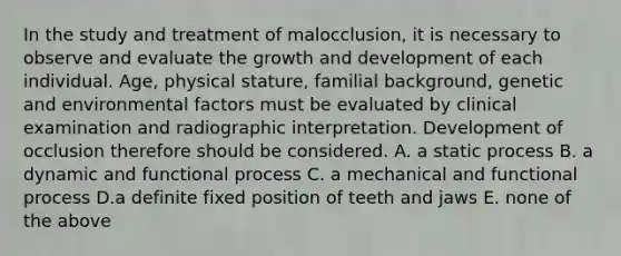 In the study and treatment of malocclusion, it is necessary to observe and evaluate the growth and development of each individual. Age, physical stature, familial background, genetic and environmental factors must be evaluated by clinical examination and radiographic interpretation. Development of occlusion therefore should be considered. A. a static process B. a dynamic and functional process C. a mechanical and functional process D.a definite fixed position of teeth and jaws E. none of the above