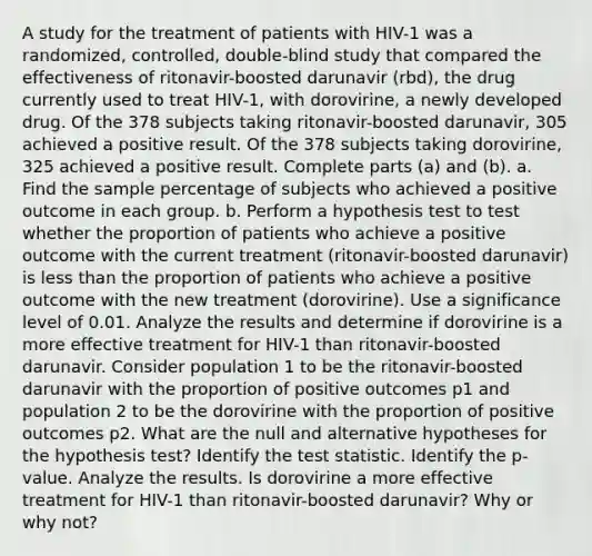 A study for the treatment of patients with​ HIV-1 was a​ randomized, controlled,​ double-blind study that compared the effectiveness of​ ritonavir-boosted darunavir​ (rbd), the drug currently used to treat​ HIV-1, with​ dorovirine, a newly developed drug. Of the 378 subjects taking​ ritonavir-boosted darunavir, 305 achieved a positive result. Of the 378 subjects taking​ dorovirine, 325 achieved a positive result. Complete parts​ (a) and​ (b). a. Find the sample percentage of subjects who achieved a positive outcome in each group. b. Perform a hypothesis test to test whether the proportion of patients who achieve a positive outcome with the current treatment​ (ritonavir-boosted darunavir) is less than the proportion of patients who achieve a positive outcome with the new treatment​ (dorovirine). Use a significance level of 0.01. Analyze the results and determine if dorovirine is a more effective treatment for​ HIV-1 than​ ritonavir-boosted darunavir. Consider population 1 to be the​ ritonavir-boosted darunavir with the proportion of positive outcomes p1 and population 2 to be the dorovirine with the proportion of positive outcomes p2. What are the null and alternative hypotheses for the hypothesis​ test? Identify the test statistic. Identify the​ p-value. Analyze the results. Is dorovirine a more effective treatment for​ HIV-1 than​ ritonavir-boosted darunavir? Why or why​ not?