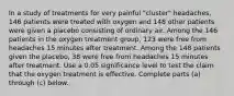 In a study of treatments for very painful​ "cluster" headaches, 146 patients were treated with oxygen and 148 other patients were given a placebo consisting of ordinary air. Among the 146 patients in the oxygen treatment​ group, 123 were free from headaches 15 minutes after treatment. Among the 148 patients given the​ placebo, 38 were free from headaches 15 minutes after treatment. Use a 0.05 significance level to test the claim that the oxygen treatment is effective. Complete parts​ (a) through​ (c) below.