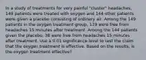 In a study of treatments for very painful​ "cluster" headaches, 149 patients were treated with oxygen and 144 other patients were given a placebo consisting of ordinary air. Among the 149 patients in the oxygen treatment​ group, 119 were free from headaches 15 minutes after treatment. Among the 144 patients given the​ placebo, 38 were free from headaches 15 minutes after treatment. Use a 0.01 significance level to test the claim that the oxygen treatment is effective. Based on the​ results, is the oxygen treatment​ effective?