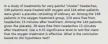 In a study of treatments for very painful​ "cluster" headaches, 149 patients were treated with oxygen and 144 other patients were given a placebo consisting of ordinary air. Among the 149 patients in the oxygen treatment​ group, 119 were free from headaches 15 minutes after treatment. Among the 144 patients given the​ placebo, 38 were free from headaches 15 minutes after treatment. Use a 0.01 significance level to test the claim that the oxygen treatment is effective. What is the conclusion based on the hypothesis​ test?