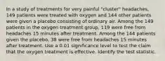 In a study of treatments for very painful​ "cluster" headaches, 149 patients were treated with oxygen and 144 other patients were given a placebo consisting of ordinary air. Among the 149 patients in the oxygen treatment​ group, 119 were free from headaches 15 minutes after treatment. Among the 144 patients given the​ placebo, 38 were free from headaches 15 minutes after treatment. Use a 0.01 significance level to test the claim that the oxygen treatment is effective. Identify the test statistic.