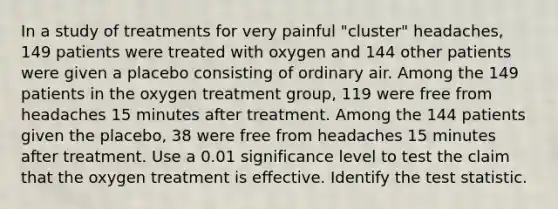 In a study of treatments for very painful​ "cluster" headaches, 149 patients were treated with oxygen and 144 other patients were given a placebo consisting of ordinary air. Among the 149 patients in the oxygen treatment​ group, 119 were free from headaches 15 minutes after treatment. Among the 144 patients given the​ placebo, 38 were free from headaches 15 minutes after treatment. Use a 0.01 significance level to test the claim that the oxygen treatment is effective. Identify the test statistic.