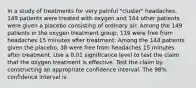 In a study of treatments for very painful​ "cluster" headaches, 149 patients were treated with oxygen and 144 other patients were given a placebo consisting of ordinary air. Among the 149 patients in the oxygen treatment​ group, 119 were free from headaches 15 minutes after treatment. Among the 144 patients given the​ placebo, 38 were free from headaches 15 minutes after treatment. Use a 0.01 significance level to test the claim that the oxygen treatment is effective. Test the claim by constructing an appropriate confidence interval. The 98​% confidence interval is