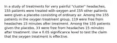 In a study of treatments for very painful​ "cluster" headaches, 155 patients were treated with oxygen and 155 other patients were given a placebo consisting of ordinary air. Among the 155 patients in the oxygen treatment​ group, 119 were free from headaches 15 minutes after treatment. Among the 155 patients given the​ placebo, 33 were free from headaches 15 minutes after treatment. Use a 0.05 significance level to test the claim that the oxygen treatment is effective.