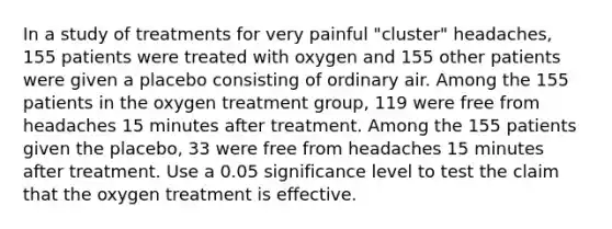 In a study of treatments for very painful​ "cluster" headaches, 155 patients were treated with oxygen and 155 other patients were given a placebo consisting of ordinary air. Among the 155 patients in the oxygen treatment​ group, 119 were free from headaches 15 minutes after treatment. Among the 155 patients given the​ placebo, 33 were free from headaches 15 minutes after treatment. Use a 0.05 significance level to test the claim that the oxygen treatment is effective.