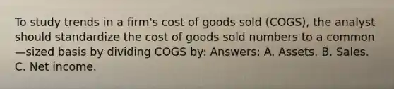 To study trends in a firm's cost of goods sold (COGS), the analyst should standardize the cost of goods sold numbers to a common—sized basis by dividing COGS by: Answers: A. Assets. B. Sales. C. Net income.