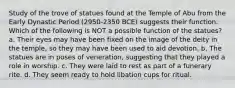 Study of the trove of statues found at the Temple of Abu from the Early Dynastic Period (2950-2350 BCE) suggests their function. Which of the following is NOT a possible function of the statues? a. Their eyes may have been fixed on the image of the deity in the temple, so they may have been used to aid devotion. b. The statues are in poses of veneration, suggesting that they played a role in worship. c. They were laid to rest as part of a funerary rite. d. They seem ready to hold libation cups for ritual.