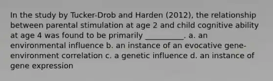 In the study by Tucker-Drob and Harden (2012), the relationship between parental stimulation at age 2 and child cognitive ability at age 4 was found to be primarily __________. a. an environmental influence b. an instance of an evocative gene-environment correlation c. a genetic influence d. an instance of <a href='https://www.questionai.com/knowledge/kFtiqWOIJT-gene-expression' class='anchor-knowledge'>gene expression</a>