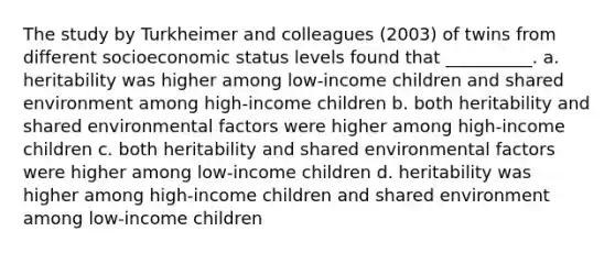 The study by Turkheimer and colleagues (2003) of twins from different socioeconomic status levels found that __________. a. heritability was higher among low-income children and shared environment among high-income children b. both heritability and shared environmental factors were higher among high-income children c. both heritability and shared environmental factors were higher among low-income children d. heritability was higher among high-income children and shared environment among low-income children