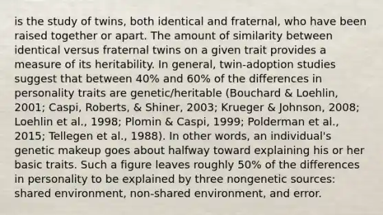 is the study of twins, both identical and fraternal, who have been raised together or apart. The amount of similarity between identical versus fraternal twins on a given trait provides a measure of its heritability. In general, twin-adoption studies suggest that between 40% and 60% of the differences in personality traits are genetic/heritable (Bouchard & Loehlin, 2001; Caspi, Roberts, & Shiner, 2003; Krueger & Johnson, 2008; Loehlin et al., 1998; Plomin & Caspi, 1999; Polderman et al., 2015; Tellegen et al., 1988). In other words, an individual's genetic makeup goes about halfway toward explaining his or her basic traits. Such a figure leaves roughly 50% of the differences in personality to be explained by three nongenetic sources: shared environment, non-shared environment, and error.