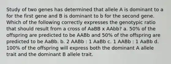 Study of two genes has determined that allele A is dominant to a for the first gene and B is dominant to b for the second gene. Which of the following correctly expresses the genotypic ratio that should result from a cross of AaBB x AAbb? a. 50% of the offspring are predicted to be AABb and 50% of the offspring are predicted to be AaBb. b. 2 AABb : 1 AaBb c. 1 AABb : 1 AaBb d. 100% of the offspring will express both the dominant A allele trait and the dominant B allele trait.