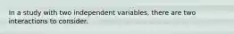 In a study with two independent variables, there are two interactions to consider.