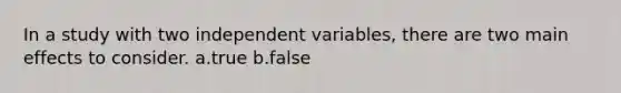 In a study with two independent variables, there are two main effects to consider. a.true b.false