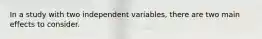 In a study with two independent variables, there are two main effects to consider.