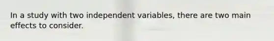 In a study with two independent variables, there are two main effects to consider.