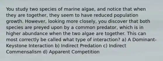 You study two species of marine algae, and notice that when they are together, they seem to have reduced population growth. However, looking more closely, you discover that both species are preyed upon by a common predator, which is in higher abundance when the two algae are together. This can most correctly be called what type of interaction? a) A Dominant-Keystone Interaction b) Indirect Predation c) Indirect Commensalism d) Apparent Competition