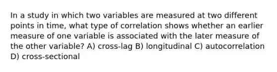 In a study in which two variables are measured at two different points in time, what type of correlation shows whether an earlier measure of one variable is associated with the later measure of the other variable? A) cross-lag B) longitudinal C) autocorrelation D) cross-sectional