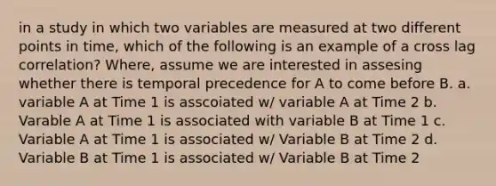 in a study in which two variables are measured at two different points in time, which of the following is an example of a cross lag correlation? Where, assume we are interested in assesing whether there is temporal precedence for A to come before B. a. variable A at Time 1 is asscoiated w/ variable A at Time 2 b. Varable A at Time 1 is associated with variable B at Time 1 c. Variable A at Time 1 is associated w/ Variable B at Time 2 d. Variable B at Time 1 is associated w/ Variable B at Time 2