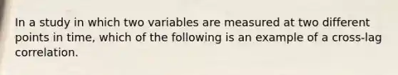 In a study in which two variables are measured at two different points in time, which of the following is an example of a cross-lag correlation.