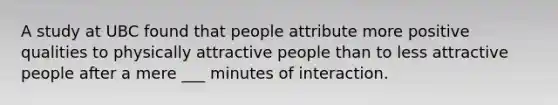 A study at UBC found that people attribute more positive qualities to physically attractive people than to less attractive people after a mere ___ minutes of interaction.