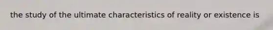 the study of the ultimate characteristics of reality or existence is