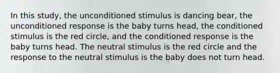 In this study, the unconditioned stimulus is dancing bear, the unconditioned response is the baby turns head, the conditioned stimulus is the red circle, and the conditioned response is the baby turns head. The neutral stimulus is the red circle and the response to the neutral stimulus is the baby does not turn head.