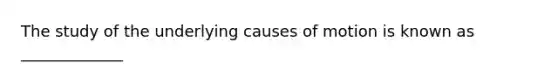 The study of the underlying causes of motion is known as _____________