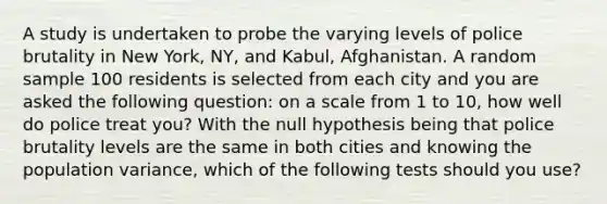 A study is undertaken to probe the varying levels of police brutality in New York, NY, and Kabul, Afghanistan. A random sample 100 residents is selected from each city and you are asked the following question: on a scale from 1 to 10, how well do police treat you? With the null hypothesis being that police brutality levels are the same in both cities and knowing the population variance, which of the following tests should you use?