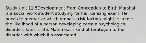 Study Unit 11.5Development From Conception to Birth Marshall is a social work student studying for his licensing exam. He needs to memorize which prenatal risk factors might increase the likelihood of a person developing certain psychological disorders later in life. Match each kind of teratogen to the disorder with which it's associated.