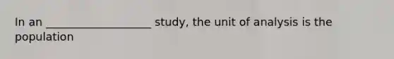 In an ___________________ study, the unit of analysis is the population