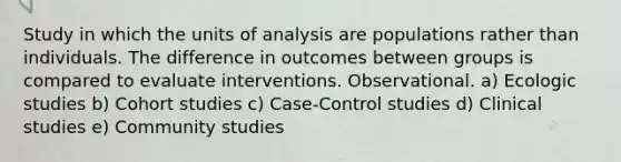 Study in which the units of analysis are populations rather than individuals. The difference in outcomes between groups is compared to evaluate interventions. Observational. a) Ecologic studies b) Cohort studies c) Case-Control studies d) Clinical studies e) Community studies