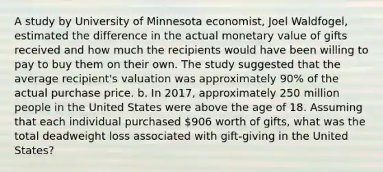 A study by University of Minnesota economist, Joel Waldfogel, estimated the difference in the actual monetary value of gifts received and how much the recipients would have been willing to pay to buy them on their own. The study suggested that the average recipient's valuation was approximately 90% of the actual purchase price. b. In 2017, approximately 250 million people in the United States were above the age of 18. Assuming that each individual purchased 906 worth of gifts, what was the total deadweight loss associated with gift-giving in the United States?