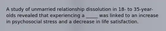 A study of unmarried relationship dissolution in 18- to 35-year-olds revealed that experiencing a _____ was linked to an increase in psychosocial stress and a decrease in life satisfaction.