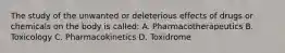 The study of the unwanted or deleterious effects of drugs or chemicals on the body is called: A. Pharmacotherapeutics B. Toxicology C. Pharmacokinetics D. Toxidrome