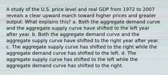 A study of the U.S. price level and real GDP from 1972 to 2007 reveals a clear upward march toward higher prices and greater output. What explains this? a. Both the aggregate demand curve and the aggregate supply curve have shifted to the left year after year. b. Both the aggregate demand curve and the aggregate supply curve have shifted to the right year after year. c. The aggregate supply curve has shifted to the right while the aggregate demand curve has shifted to the left. d. The aggregate supply curve has shifted to the left while the aggregate demand curve has shifted to the right.