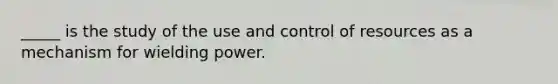 _____ is the study of the use and control of resources as a mechanism for wielding power.