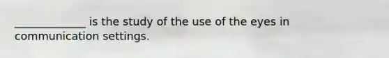 _____________ is the study of the use of the eyes in communication settings.