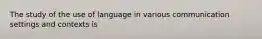 The study of the use of language in various communication settings and contexts is