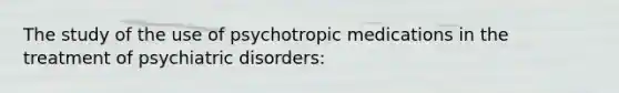 The study of the use of psychotropic medications in the treatment of psychiatric disorders: