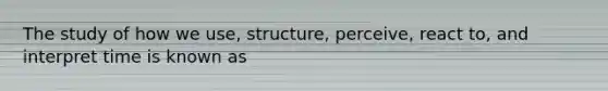 The study of how we use, structure, perceive, react to, and interpret time is known as