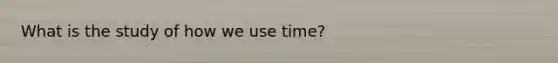 What is the study of how we use time?