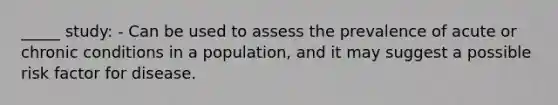 _____ study: - Can be used to assess the prevalence of acute or chronic conditions in a population, and it may suggest a possible risk factor for disease.