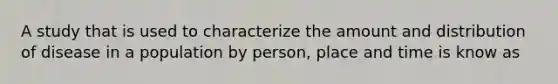 A study that is used to characterize the amount and distribution of disease in a population by person, place and time is know as