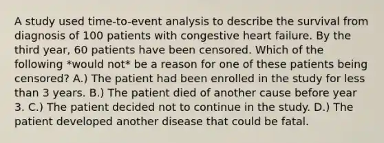 A study used time-to-event analysis to describe the survival from diagnosis of 100 patients with congestive heart failure. By the third year, 60 patients have been censored. Which of the following *would not* be a reason for one of these patients being censored? A.) The patient had been enrolled in the study for less than 3 years. B.) The patient died of another cause before year 3. C.) The patient decided not to continue in the study. D.) The patient developed another disease that could be fatal.