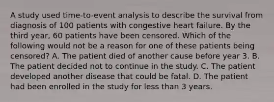 A study used time-to-event analysis to describe the survival from diagnosis of 100 patients with congestive heart failure. By the third year, 60 patients have been censored. Which of the following would not be a reason for one of these patients being censored? A. The patient died of another cause before year 3. B. The patient decided not to continue in the study. C. The patient developed another disease that could be fatal. D. The patient had been enrolled in the study for less than 3 years.