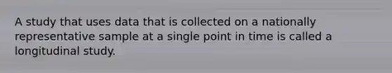 A study that uses data that is collected on a nationally representative sample at a single point in time is called a longitudinal study.